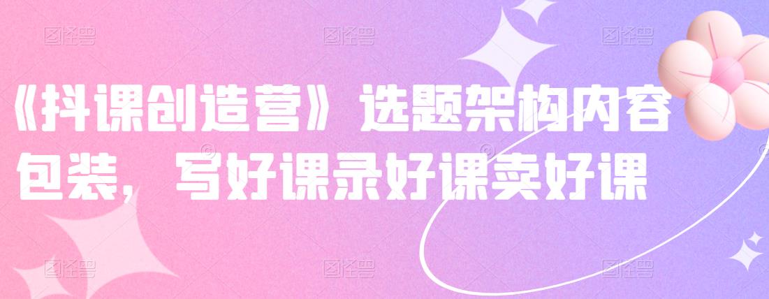 《抖课创造营》选题架构内容包装，写好课录好课卖好课-逐风项目库