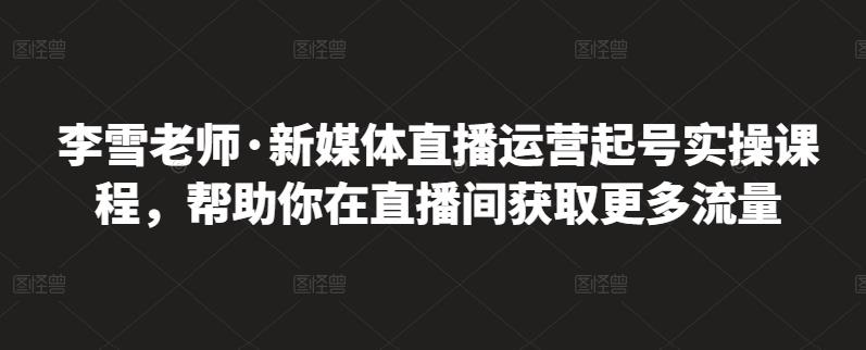 李雪老师·新媒体直播运营起号实操课程，帮助你在直播间获取更多流量-逐风项目库