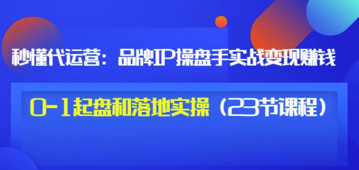 秒懂代运营：品牌IP操盘手实战赚钱，0-1起盘和落地实操（23节课程）价值199-逐风项目库