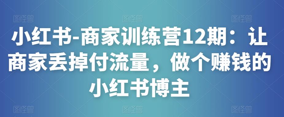 小红书-商家训练营12期：让商家丢掉付流量，做个赚钱的小红书博主-逐风项目库