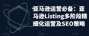 亚马逊运营必备：亚马逊Listing多阶段精细化运营及SEO策略-逐风项目库