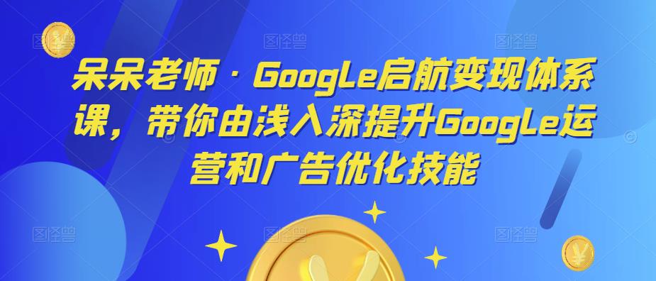 呆呆老师·Google启航变现体系课，带你由浅入深提升Google运营和广告优化技能-逐风项目库