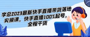 李总2023最新快手直播带货落地实操课，快手直播100%起号，全程干货-逐风项目库