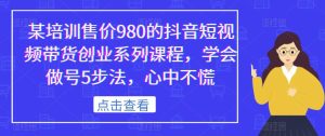 某培训售价980的抖音短视频带货创业系列课程，学会做号5步法，心中不慌-逐风项目库
