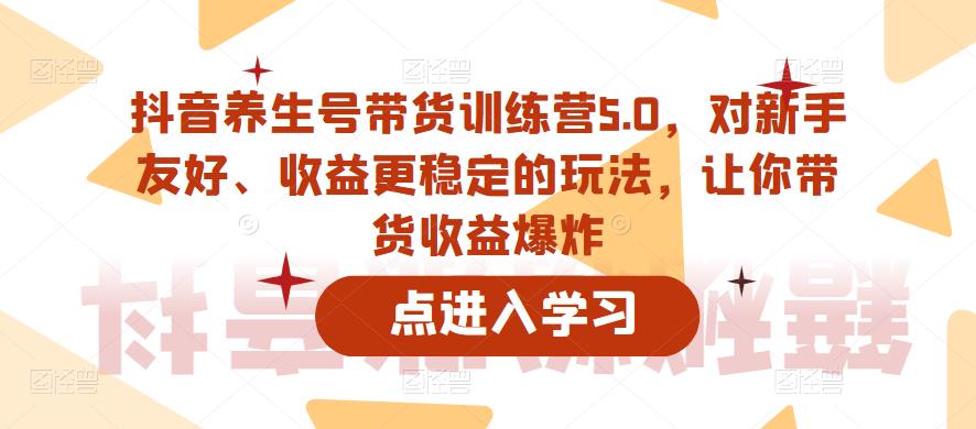 抖音养生号带货训练营5.0，对新手友好、收益更稳定的玩法，让你带货收益爆炸（更新）-逐风项目库