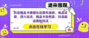 抖店商品卡精细化运营实战班：选品运营、达人玩法、商品卡自然流、抖店起店高阶玩法-逐风项目库