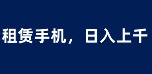 租赁手机蓝海项目，轻松到日入上千，小白0成本直接上手【揭秘】-逐风项目库