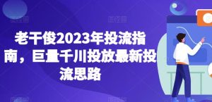 老干俊2023年投流指南，巨量千川投放最新投流思路-逐风项目库
