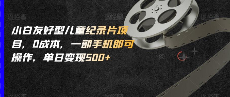 小白友好型儿童纪录片项目，0成本，一部手机即可操作，单日变现500+【揭秘】-逐风项目库