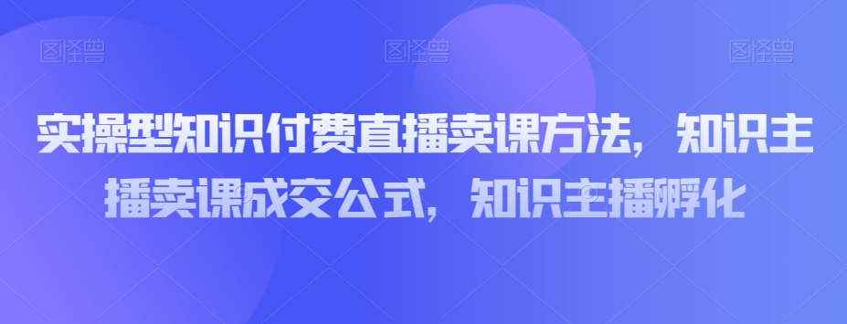 实操型知识付费直播卖课方法，知识主播卖课成交公式，知识主播孵化-逐风项目库