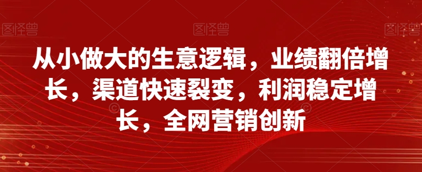 从小做大的生意逻辑，业绩翻倍增长，渠道快速裂变，利润稳定增长，全网营销创新-逐风项目库
