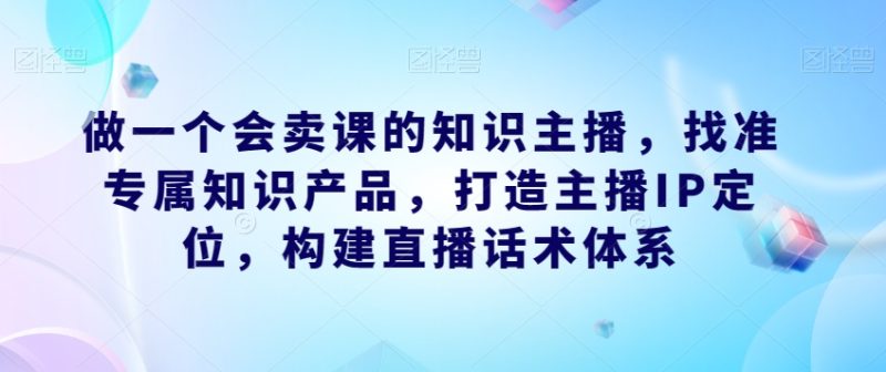 做一个会卖课的知识主播，找准专属知识产品，打造主播IP定位，构建直播话术体系-逐风项目库