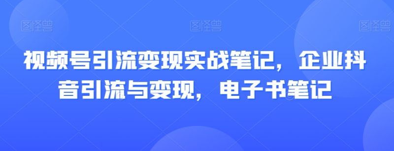 视频号引流变现实战笔记，企业抖音引流与变现，电子书笔记-逐风项目库