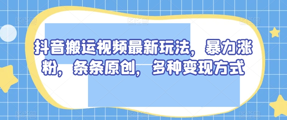 抖音搬运视频最新玩法，暴力涨粉，条条原创，多种变现方式【揭秘】-逐风项目库