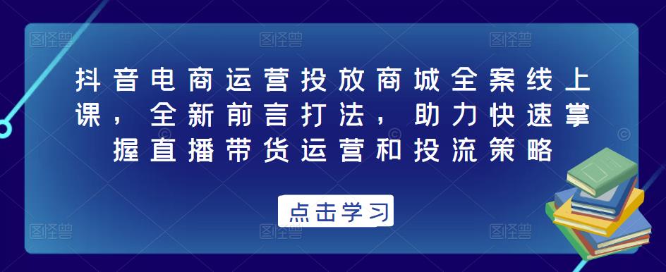抖音电商运营投放商城全案线上课，全新前言打法，助力快速掌握直播带货运营和投流策略-逐风项目库