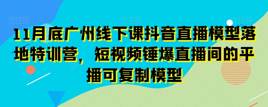 11月底广州线下课抖音直播模型落地特训营，短视频锤爆直播间的平播可复制模型-逐风项目库