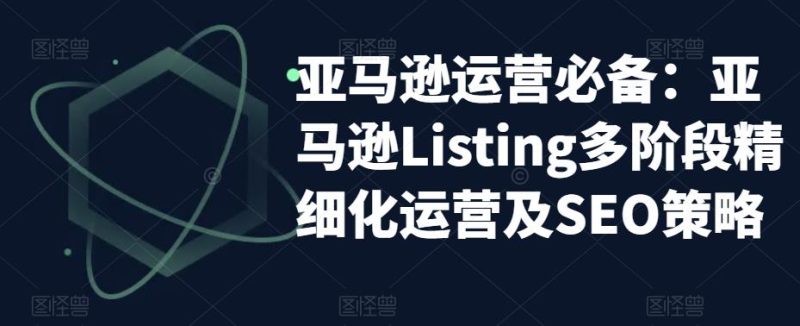 亚马逊运营必备：亚马逊Listing多阶段精细化运营及SEO策略-逐风项目库