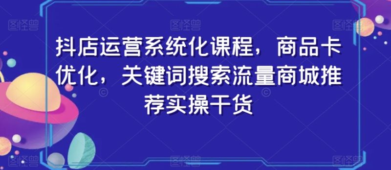 抖店运营系统化课程，商品卡优化，关键词搜索流量商城推荐实操干货-逐风项目库