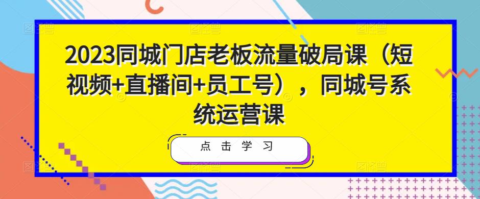 2023同城门店老板流量破局课（短视频+直播间+员工号），同城号系统运营课-逐风项目库