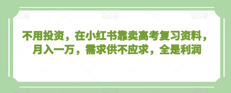 不用投资，在小红书靠卖高考复习资料，月入一万，需求供不应求，全是利润【揭秘】-逐风项目库