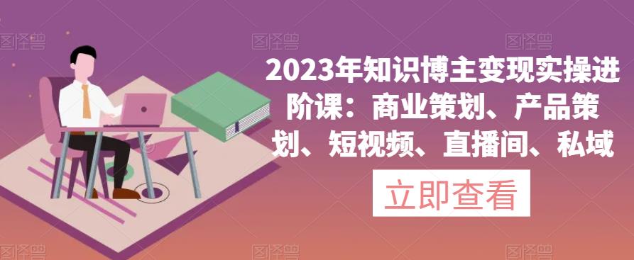 2023年知识博主变现实操进阶课：商业策划、产品策划、短视频、直播间、私域-逐风项目库