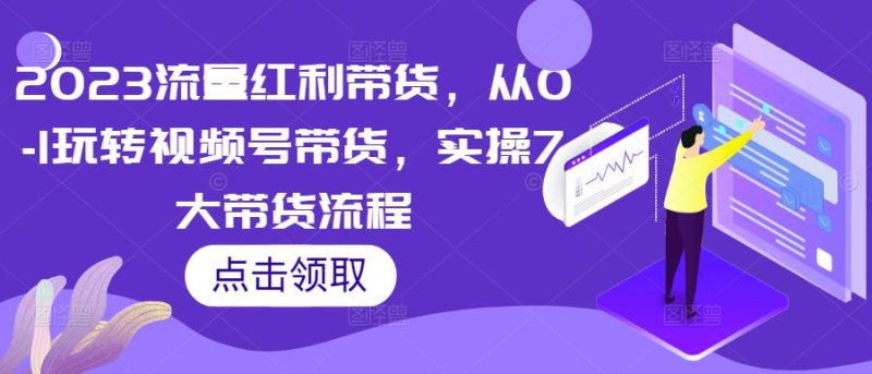 2023流量红利带货，从0-1玩转视频号带货，实操7大带货流程-逐风项目库