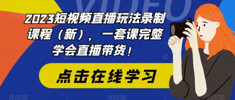 2023短视频直播玩法录制课程（新），一套课完整学会直播带货！-逐风项目库