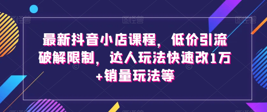 最新抖音小店课程，低价引流破解限制，达人玩法快速改1万+销量玩法等-逐风项目库