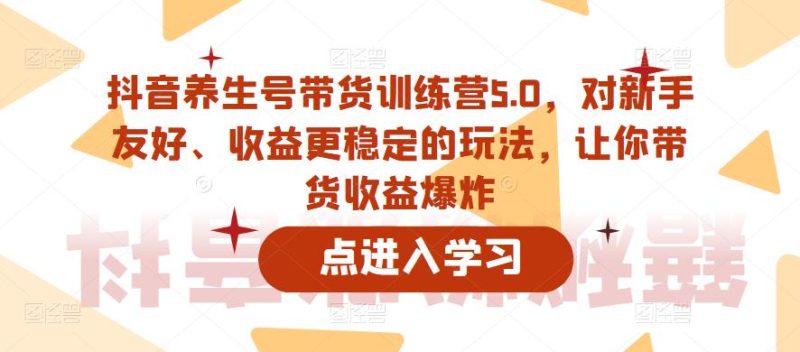 抖音养生号带货训练营5.0，对新手友好、收益更稳定的玩法，让你带货收益爆炸-逐风项目库