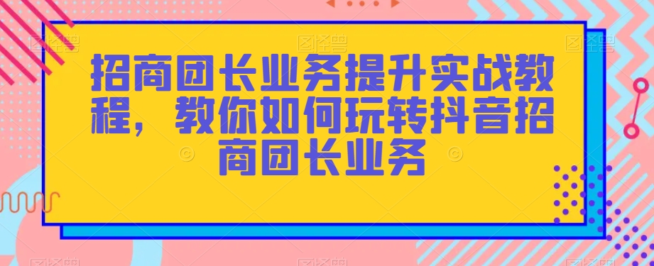 招商团长业务提升实战教程，教你如何玩转抖音招商团长业务-逐风项目库