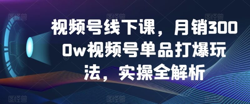 视频号线下课，月销3000w视频号单品打爆玩法，实操全解析-逐风项目库