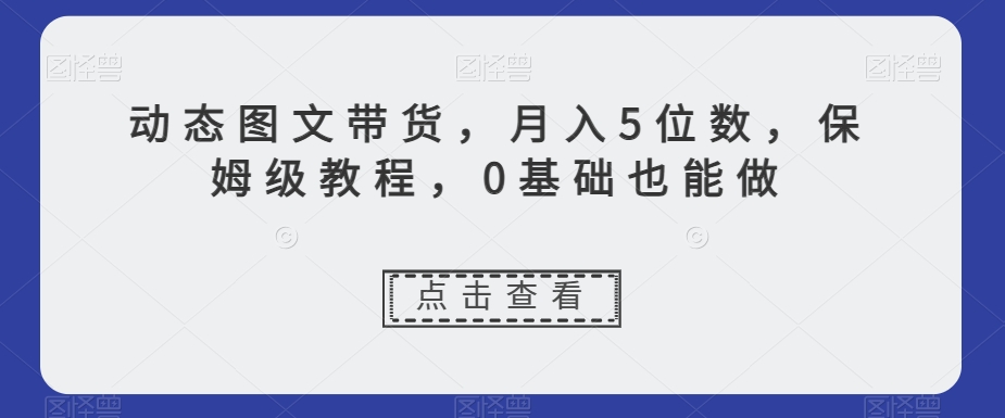 动态图文带货，月入5位数，保姆级教程，0基础也能做【揭秘】-逐风项目库