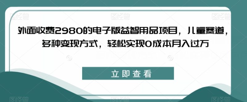 外面收费2980的电子版益智用品项目，儿童赛道，多种变现方式，轻松实现0成本月入过万【揭秘】-逐风项目库