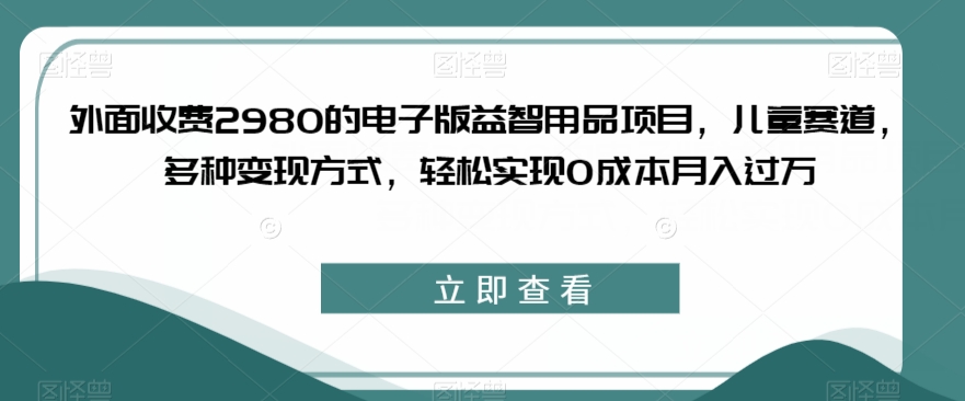 外面收费2980的电子版益智用品项目，儿童赛道，多种变现方式，轻松实现0成本月入过万【揭秘】-逐风项目库