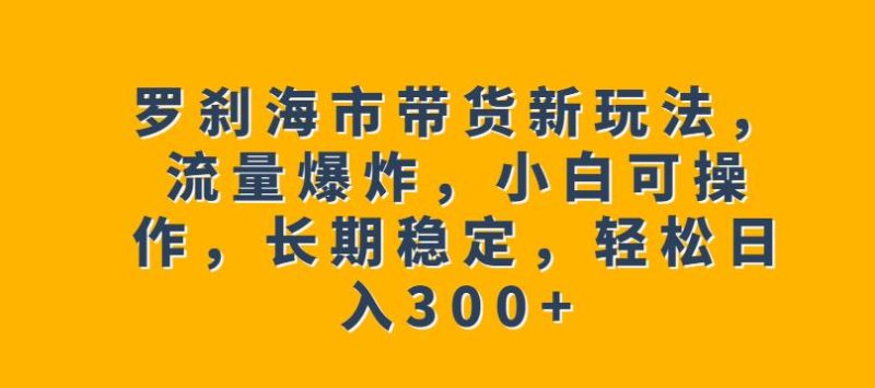 罗刹海市带货新玩法，流量爆炸，小白可操作，长期稳定，轻松日入300+【揭秘】-逐风项目库