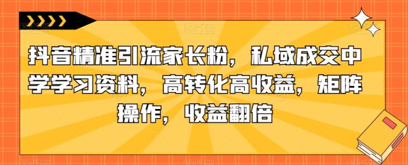 抖音精准引流家长粉，私域成交中学学习资料，高转化高收益，矩阵操作，收益翻倍【揭秘】-逐风项目库
