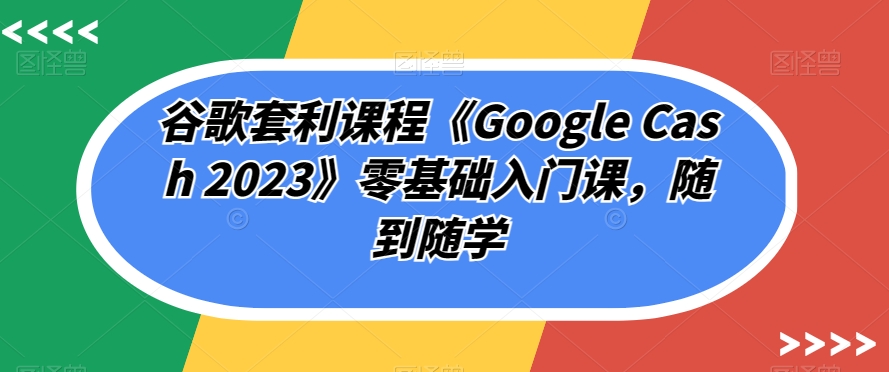 谷歌套利课程《Google Cash 2023》零基础入门课，随到随学-逐风项目库