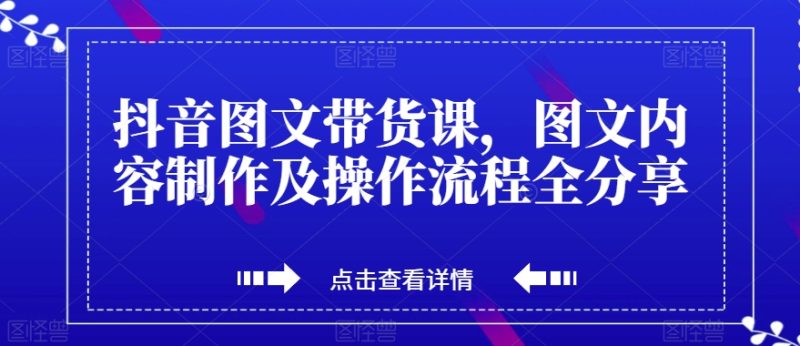 抖音图文带货课，图文内容制作及操作流程全分享-逐风项目库