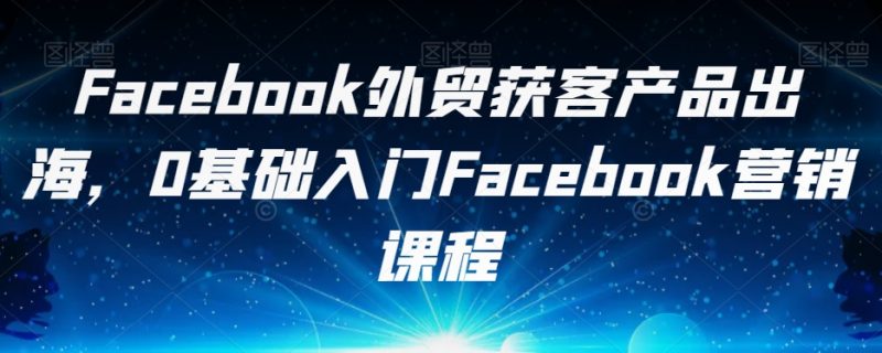 Facebook外贸获客产品出海，0基础入门Facebook营销课程-逐风项目库