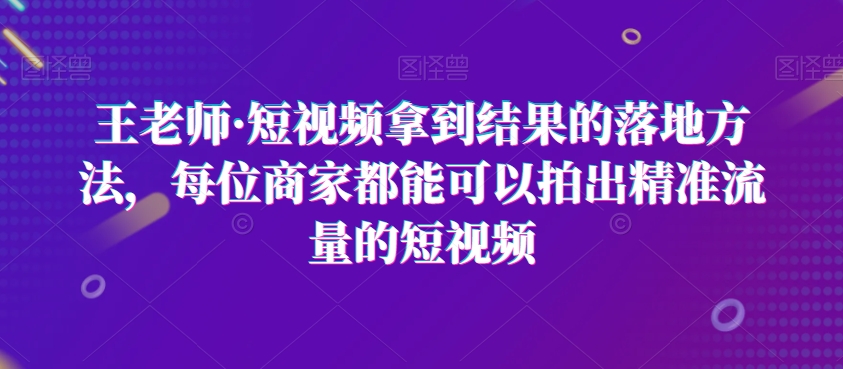 王老师·短视频拿到结果的落地方法，每位商家都能可以拍出精准流量的短视频-逐风项目库