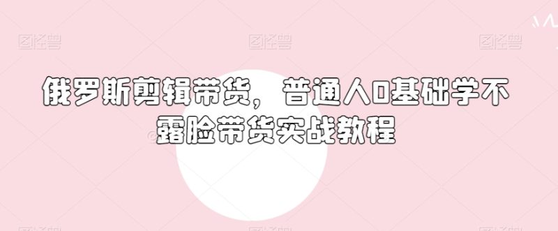 俄罗斯产品剪辑带货，普通人0基础学不露脸带货实战教程-逐风项目库
