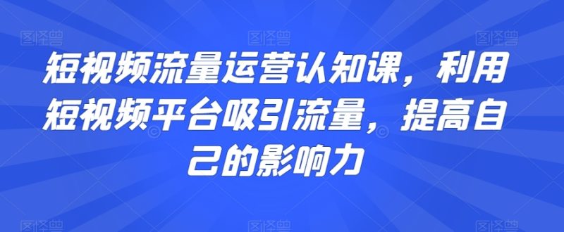 短视频流量运营认知课，利用短视频平台吸引流量，提高自己的影响力-逐风项目库