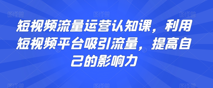 短视频流量运营认知课，利用短视频平台吸引流量，提高自己的影响力-逐风项目库