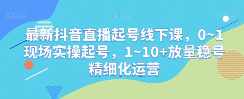最新抖音直播起号线下课，0~1现场实操起号，1~10+放量稳号精细化运营-逐风项目库