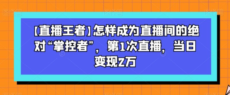 【直播王者】怎样成为直播间的绝对“掌控者”，第1次直播，当日变现2万-逐风项目库