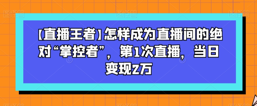 【直播王者】怎样成为直播间的绝对“掌控者”，第1次直播，当日变现2万-逐风项目库